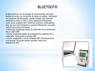 BLUETOOTH 
El Bluetooth es una tecnología de comunicación que hace 
posible el envío y la recepción de datos sin cables. Utilizando 
las funciones del Bluetooth, puede instalar una conexión 
inalámbrica entre su NXT y otros dispositivos Bluetooth, 
como otras unidades NXT, teléfonos móviles y ordenadores. 
Una vez que está instalada la conexión Bluetooth, la puede 
utilizar para estas funciones: 
• Descargar programas desde su ordenador sin la utilización 
de un cable USB. 
• Enviar programas desde otros dispositivos además de su 
ordenador, incluyendo su propio NXT. 
• Enviar programas a varias unidades NXT individualmente 
o en grupos. Un grupo puede contener hasta tres 
dispositivos NXT. 
