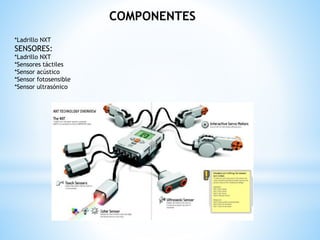 COMPONENTES 
*Ladrillo NXT 
SENSORES: 
*Ladrillo NXT 
*Sensores táctiles 
*Sensor acústico 
*Sensor fotosensible 
*Sensor ultrasónico 
 