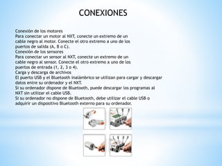 CONEXIONES 
Conexión de los motores 
Para conectar un motor al NXT, conecte un extremo de un 
cable negro al motor. Conecte el otro extremo a uno de los 
puertos de salida (A, B o C). 
Conexión de los sensores 
Para conectar un sensor al NXT, conecte un extremo de un 
cable negro al sensor. Conecte el otro extremo a uno de los 
puertos de entrada (1, 2, 3 o 4). 
Carga y descarga de archivos 
El puerto USB y el Bluetooth inalámbrico se utilizan para cargar y descargar 
datos entre su ordenador y el NXT. 
Si su ordenador dispone de Bluetooth, puede descargar los programas al 
NXT sin utilizar el cable USB. 
Si su ordenador no dispone de Bluetooth, debe utilizar el cable USB o 
adquirir un dispositivo Bluetooth externo para su ordenador. 
 
