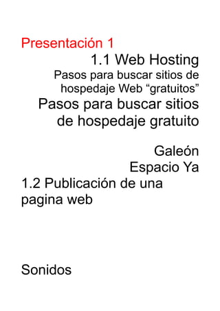 Presentación 1
          1.1 Web Hosting
    Pasos para buscar sitios de
     hospedaje Web “gratuitos”
  Pasos para buscar sitios
    de hospedaje gratuito

                     Galeón
                 Espacio Ya
1.2 Publicación de una
pagina web




Sonidos
 