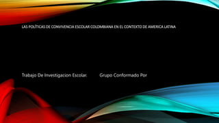 LAS POLÍTICAS DE CONVIVENCIA ESCOLAR COLOMBIANA EN EL CONTEXTO DE AMERICA LATINA
Trabajo De Investigacion Escolar. Grupo Conformado Por
 