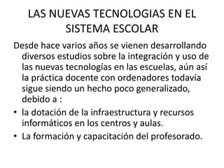 LAS NUEVAS TECNOLOGIAS EN EL SISTEMA ESCOLAR Desde hace varios años se vienen desarrollando diversos estudios sobre la integración y uso de las nuevas tecnologías en las escuelas, aún así la práctica docente con ordenadores todavía sigue siendo un hecho poco generalizado, debido a :la dotación de la infraestructura y recursos informáticos en los centros y aulas.La formación y capacitación del profesorado. 