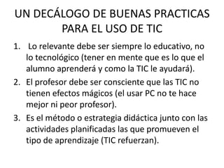 UN DECÁLOGO DE BUENAS PRACTICAS PARA EL USO DE TIC Lo relevante debe ser siempre lo educativo, no lo tecnológico (tener en mente que es lo que el alumno aprenderá y como la TIC le ayudará).El profesor debe ser consciente que las TIC no tienen efectos mágicos (el usar PC no te hace mejor ni peor profesor).Es el método o estrategia didáctica junto con las actividades planificadas las que promueven el tipo de aprendizaje (TIC refuerzan).