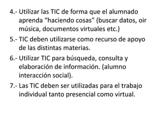 4.- Utilizar las TIC de forma que el alumnado aprenda “haciendo cosas” (buscar datos, oir música, documentos virtuales etc.)5.- TIC deben utilizarse como recurso de apoyo de las distintas materias.6.- Utilizar TIC para búsqueda, consulta y elaboración de información. (alumno interacción social).7.- Las TIC deben ser utilizadas para el trabajo individual tanto presencial como virtual.