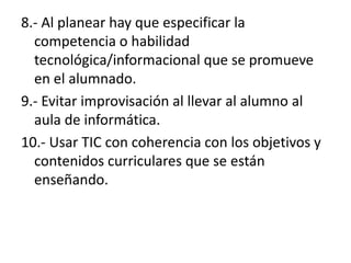 8.- Al planear hay que especificar la competencia o habilidad tecnológica/informacional que se promueve en el alumnado.9.- Evitar improvisación al llevar al alumno al aula de informática.10.- Usar TIC con coherencia con los objetivos y contenidos curriculares que se están enseñando.