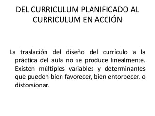 DEL CURRICULUM PLANIFICADO AL CURRICULUM EN ACCIÓN La traslación del diseño del currículo a la práctica del aula no se produce linealmente. Existen múltiples variables y determinantes que pueden bien favorecer, bien entorpecer, o distorsionar. 