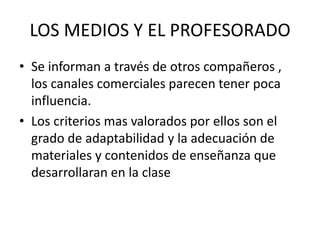 LOS MEDIOS Y EL PROFESORADO  Se informan a través de otros compañeros , los canales comerciales parecen tener poca influencia.Los criterios mas valorados por ellos son el grado de adaptabilidad y la adecuación de materiales y contenidos de enseñanza que desarrollaran en la clase 