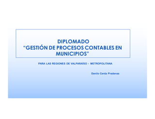 DIPLOMADO
“GESTIÓN DE PROCESOS CONTABLES EN
MUNICIPIOS”
Danilo Cerda Pradenas
PARA LAS REGIONES DE VALPARAÍSO - METROPOLITANA
 