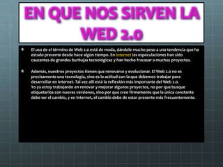 EN QUE NOS SIRVEN LA
      WED 2.0
El uso de el término de Web 2.0 está de moda, dándole mucho peso a una tendencia que ha
estado presente desde hace algún tiempo. En Internet las especulaciones han sido
causantes de grandes burbujas tecnológicas y han hecho fracasar a muchos proyectos.

Además, nuestros proyectos tienen que renovarse y evolucionar. El Web 2.0 no es
precisamente una tecnología, sino es la actitud con la que debemos trabajar para
desarrollar en Internet. Tal vez allí está la reflexión más importante del Web 2.0.
Yo ya estoy trabajando en renovar y mejorar algunos proyectos, no por que busque
etiquetarlos con nuevas versiones, sino por que creo firmemente que la única constante
debe ser el cambio, y en Internet, el cambio debe de estar presente más frecuentemente.
 