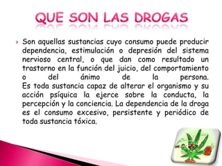    Son aquellas sustancias cuyo consumo puede producir
    dependencia, estimulación o depresión del sistema
    nervioso central, o que dan como resultado un
    trastorno en la función del juicio, del comportamiento
    o      del       ánimo        de        la     persona.
    Es toda sustancia capaz de alterar el organismo y su
    acción psíquica la ejerce sobre la conducta, la
    percepción y la conciencia. La dependencia de la droga
    es el consumo excesivo, persistente y periódico de
    toda sustancia tóxica.
 