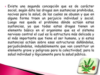    Existe una segunda concepción que es de carácter
    social, según ésta las drogas son sustancias prohibidas,
    nocivas para la salud, de las cuales se abusan y que en
    alguna forma traen un perjuicio individual y social.
    Luego nos queda el problema dónde actúan estas
    sustancias, ya que todas estas drogas tienen un
    elemento básico en el organismo que es el sistema
    nervioso central el cual es la estructura más delicada y
    el más importante que tiene el ser humano, y si estas
    sustancias actúan sobre esas estructuras dañándolas,
    perjudicándolas, indudablemente que van constituir un
    elemento grave y peligroso para la colectividad; para la
    salud individual y lógicamente para la salud pública.
 