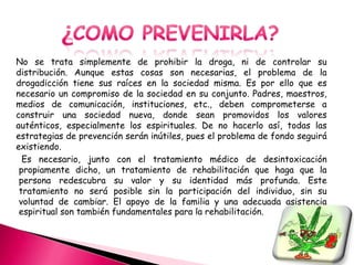 No se trata simplemente de prohibir la droga, ni de controlar su
distribución. Aunque estas cosas son necesarias, el problema de la
drogadicción tiene sus raíces en la sociedad misma. Es por ello que es
necesario un compromiso de la sociedad en su conjunto. Padres, maestros,
medios de comunicación, instituciones, etc., deben comprometerse a
construir una sociedad nueva, donde sean promovidos los valores
auténticos, especialmente los espirituales. De no hacerlo así, todas las
estrategias de prevención serán inútiles, pues el problema de fondo seguirá
existiendo.
  Es necesario, junto con el tratamiento médico de desintoxicación
 propiamente dicho, un tratamiento de rehabilitación que haga que la
 persona redescubra su valor y su identidad más profunda. Este
 tratamiento no será posible sin la participación del individuo, sin su
 voluntad de cambiar. El apoyo de la familia y una adecuada asistencia
 espiritual son también fundamentales para la rehabilitación.
 