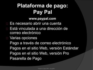 Plataforma de pago:
Pay Pal
www.paypal.com
Es necesario abrir una cuenta
Está vinculada a una dirección de
correo electrónico
Varias opciones
Pago a través de correo electrónico
Pagos en el sitio Web, versión Estándar
Pagos en el sitio Web, versión Pro
Pasarella de Pago
Gustavo Cajas IDE - 0414681.
 