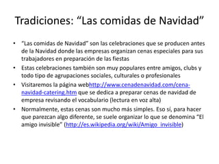 Tradiciones: “Las comidas de Navidad”“Las comidas de Navidad” son las celebraciones que se producen antes de la Navidad donde las empresas organizan cenas especiales para sus trabajadores en preparación de las fiestasEstas celebraciones también son muy populares entre amigos, clubs y todo tipo de agrupaciones sociales, culturales o profesionalesVisitaremos la página webhttp://www.cenadenavidad.com/cena-navidad-catering.htm que se dedica a preparar cenas de navidad de empresa revisando el vocabulario (lectura en voz alta)Normalmente, estas cenas son mucho más simples. Eso sí, para hacer que parezcan algo diferente, se suele organizar lo que se denomina “El amigo invisible” (http://es.wikipedia.org/wiki/Amigo_invisible)