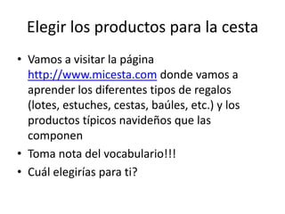 Elegir los productos para la cestaVamos a visitar la página http://www.micesta.com donde vamos a aprender los diferentes tipos de regalos (lotes, estuches, cestas, baúles, etc.) y los productos típicos navideños que las componenToma nota del vocabulario!!!Cuál elegirías para ti? 