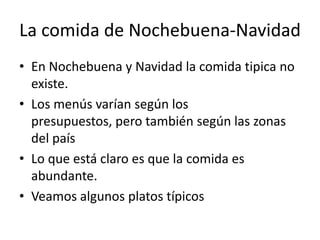 La comida de Nochebuena-NavidadEn Nochebuena y Navidad la comida tipica no existe.Los menús varían según los presupuestos, pero también según las zonas del paísLo que está claro es que la comida es abundante.Veamos algunos platos típicos