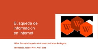 Búsqueda de
información
en Internet
UBA. Escuela Superior de Comercio Carlos Pellegrini.
Biblioteca. Isabel Piro. Año: 2015
 