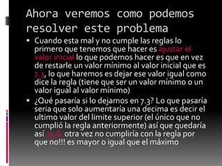 Ahora veremos como podemos
resolver este problema
 Cuando esta mal y no cumple las reglas lo
primero que tenemos que hacer es ajustar el
valor inicial lo que podemos hacer es que en vez
de restarle un valor mínimo al valor inicial que es
7.3, lo que haremos es dejar ese valor igual como
dice la regla (tiene que ser un valor mínimo o un
valor igual al valor mínimo)
 ¿Qué pasaría si lo dejamos en 7.3? Lo que pasaría
seria que solo aumentaría una decima es decir el
ultimo valor del limite superior (el único que no
cumplió la regla anteriormente) así que quedaría
así 25.6 otra vez no cumpliría con la regla por
que no!!! es mayor o igual que el máximo
 