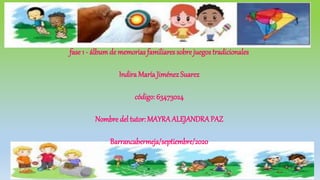 fase 1 - álbumde memorias familiares sobre juegos tradicionales
Indira María JiménezSuarez
código: 63473024
Nombre del tutor: MAYRA ALEJANDRAPAZ
Barrancabermeja/septiembre/2020
 
