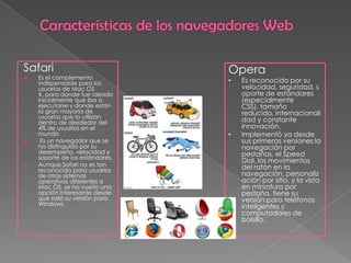 Safari                           Opera
   Es el complemento
    indispensable para los       •   Es reconocido por su
    usuarios de Mac OS               velocidad, seguridad, s
    X, para donde fue ideado         oporte de estándares
    inicialmente que iba a           (especialmente
    ejecutarse y donde están         CSS), tamaño
    la gran mayoría de               reducido, internacionali
    usuarios que lo utilizan
    dentro de alrededor del          dad y constante
    4% de usuarios en el             innovación.
    mundo                        •   Implementó ya desde
    Es un navegador que se          sus primeras versiones la
    ha distinguido por su            navegación por
    desempeño, velocidad y           pestañas, el Speed
    soporte de los estándares.
                                     Dial, los movimientos
   Aunque Safari no es tan          del ratón en la
    reconocido para usuarios
    de otros sistemas                navegación, personaliz
    operativos diferentes a          ación por sitio, y la vista
    Mac OS, se ha vuelto una         en miniatura por
    opción interesante desde         pestaña, tiene su
    que salió su versión para        versión para teléfonos
    Windows.                         inteligentes y
                                     computadores de
                                     bolsillo.
 