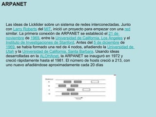 ARPANET


 Las ideas de Licklider sobre un sistema de redes interconectadas. Junto
 con Larry Roberts del MIT, inició un proyecto para empezar con una red
 similar. La primera conexión de ARPANET se estableció el 21 de
 noviembre de 1969, entre la Universidad de California, Los Ángeles y el
 Instituto de Investigaciones de Stanford. Antes del 5 de diciembre de
 1969, se había formado una red de 4 nodos, añadiendo la Universidad de
 Utah y la Universidad de California, Santa Barbara. Usando ideas
 desarrolladas en la ALOHAnet, la ARPANET se inauguró en 1972 y
 creció rápidamente hasta el 1981. El número de hosts creció a 213, con
 uno nuevo añadiéndose aproximadamente cada 20 días
 
