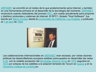 ARPANET se convirtió en el núcleo de lo que posteriormente sería Internet, y también
en una herramienta primaria en el desarrollo de la tecnología del momento. ARPANET
evolucionó usando estándares del proceso RFC, aún usado actualmente para proponer
y distribuir protocolos y sistemas de Internet. El RFC1, titulado "Host Software", fue
escrito por Steve Crocker desde la Universidad de California, Los Ángeles, y publicado
el 7 de abril de 1969.




 Las colaboraciones internacionales en ARPANET eran escasas; por varias razones
 políticas los desarrolladores europeos estaban preocupados en desarrollar las redes
 X.25, con la notable excepción del Norwegian Seismic Array en 1972 seguidos en
 1973 por enlaces de los satélites a la estación terrestre de Tanum en Suecia y en la
 University College de Londres.pu
 