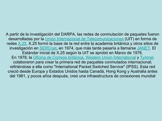 A partir de la investigación del DARPA, las redes de conmutación de paquetes fueron
 desarrolladas por la Unión Internacional de Telecomunicaciones (UIT) en forma de
redes X.25. X.25 formó la base de la red entre la academia británica y otros sitios de
  investigación en SERCnet, en 1974, que más tarde pasaría a llamarse JANET. El
           Estándar inicial de X.25 según la UIT se aprobó en Marzo de 1976.
    En 1978, la Oficina de Correos británica, Western Union International y Tymnet
     colaboraron para crear la primera red de paquetes conmutados internacional;
   refiriéndose a ella como "International Packet Switched Service" (IPSS). Esta red
 creció desde Europa y Estados Unidos hasta Canadá, Hong Kong y Australia antes
  del 1981, y pocos años después, creó una infraestructura de conexiones mundial
 