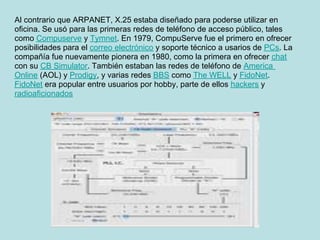 Al contrario que ARPANET, X.25 estaba diseñado para poderse utilizar en
oficina. Se usó para las primeras redes de teléfono de acceso público, tales
como Compuserve y Tymnet. En 1979, CompuServe fue el primero en ofrecer
posibilidades para el correo electrónico y soporte técnico a usarios de PCs. La
compañía fue nuevamente pionera en 1980, como la primera en ofrecer chat
con su CB Simulator. También estaban las redes de teléfono de America
Online (AOL) y Prodigy, y varias redes BBS como The WELL y FidoNet.
FidoNet era popular entre usuarios por hobby, parte de ellos hackers y
radioaficionados
 