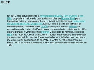 UUCP



  En 1979, dos estudiantes de la Universidad de Duke, Tom Truscott y Jim
  Ellis, propusieron la idea de usar scripts simples en Bourne Shell para
  transefir noticias y mensajes entre su universidad y la cercana Universidad
  de Carolina del Norte, Chapel Hill. Después de la salida del software al
  dominio público, la red de hosts UUCP usada para noticias Usenet se
  expandió rápidamente. UUCPnet, nombre que acabaría recibiendo, también
  crearía portales y vínculos entre Fidonet y los hosts de marcaje,telefónico
  BBS. Las redes UUCP se distribuyeron rápidamente debido a su bajo costo
  y a su capacidad de usar las líneas alquiladas ya existentes, los vínculos X.
  25 o incluso las conexiones de ARPANET. Antes de 1983 el número de
  hosts UUCP ya había aumentado a 550, casi duplicándose hasta los 940 en
  1984...
 