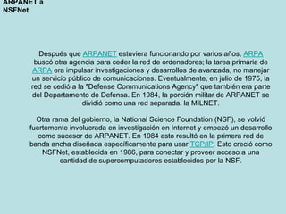 ARPANET a
NSFNet




        Después que ARPANET estuviera funcionando por varios años, ARPA
       buscó otra agencia para ceder la red de ordenadores; la tarea primaria de
      ARPA era impulsar investigaciones y desarrollos de avanzada, no manejar
      un servicio público de comunicaciones. Eventualmente, en julio de 1975, la
      red se cedió a la "Defense Communications Agency" que también era parte
      del Departamento de Defensa. En 1984, la porción militar de ARPANET se
                       dividió como una red separada, la MILNET.

       Otra rama del gobierno, la National Science Foundation (NSF), se volvió
     fuertemente involucrada en investigación en Internet y empezó un desarrollo
        como sucesor de ARPANET. En 1984 esto resultó en la primera red de
     banda ancha diseñada específicamente para usar TCP/IP. Esto creció como
         NSFNet, establecida en 1986, para conectar y proveer acceso a una
              cantidad de supercomputadores establecidos por la NSF.
 