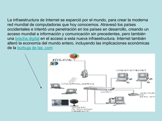 La infraestructura de Internet se esparció por el mundo, para crear la moderna
red mundial de computadoras que hoy conocemos. Atravesó los países
occidentales e intentó una penetración en los países en desarrollo, creando un
acceso mundial a información y comunicación sin precedentes, pero también
una brecha digital en el acceso a esta nueva infraestructura. Internet también
alteró la economía del mundo entero, incluyendo las implicaciones económicas
de la burbuja de las .com
 