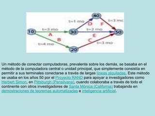 Un método de conectar computadoras, prevalente sobre los demás, se basaba en el
método de la computadora central o unidad principal, que simplemente consistía en
permitir a sus terminales conectarse a través de largas líneas alquiladas. Este método
se usaba en los años 50 por el Proyecto RAND para apoyar a investigadores como
Herbert Simon, en Pittsburgh (Pensilvana), cuando colaboraba a través de todo el
continente con otros investigadores de Santa Mónica (California) trabajando en
demostraciones de teoremas automatizadas e inteligencia artificial.
 