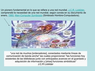 Un pionero fundamental en lo que se refiere a una red mundial, J.C.R. Licklider,
comprendió la necesidad de una red mundial, según consta en su documento de
enero, 1960, Man-Computer Symbiosis (Simbiosis Hombre-Computadora).




         "una red de muchos [ordenadores], conectados mediante líneas de
     comunicación de banda ancha" las cuales proporcionan "las funciones hoy
    existentes de las bibliotecas junto con anticipados avances en el guardado y
             adquisición de información y [otras] funciones simbióticas"
                                    J.C.R Licklider
 