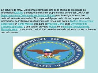 En octubre de 1962, Licklider fue nombrado jefe de la oficina de procesado de
información DARPA, y empezó a formar un grupo informal dentro del DARPA del
Departamento de Defensa de los Estados Unidos para investigaciones sobre
ordenadores más avanzadas. Como parte del papel de la oficina de procesado de
información, se instalaron tres terminales de redes: una para la System Development
Corporation en Santa Monica, otra para el Proyecto Genie en la Universidad de
California (Berkeley) y otra para el proyecto Multics en el Instituto Tecnológico de
Massachusetts. La necesidad de Licklider de redes se haría evidente por los problemas
que esto causó
 
