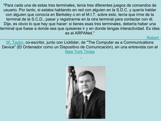 "Para cada una de estas tres terminales, tenía tres diferentes juegos de comandos de
  usuario. Por tanto, si estaba hablando en red con alguien en la S.D.C. y quería hablar
   con alguien que conocía en Berkeley o en el M.I.T. sobre esto, tenía que irme de la
    terminal de la S.C.D., pasar y registrarme en la otra terminal para contactar con él.
  Dije, es obvio lo que hay que hacer: si tienes esas tres terminales, debería haber una
terminal que fuese a donde sea que quisieras ir y en donde tengas interactividad. Es idea
                                       es el ARPANet."
                                                                                    Robert
    W. Taylor, co-escritor, junto con Licklider, de "The Computer as a Communications
 Device" (El Ordenador como un Dispositivo de Comunicación), en una entrevista con el
                                      New York Times
 