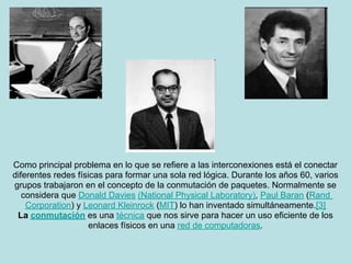 Como principal problema en lo que se refiere a las interconexiones está el conectar
diferentes redes físicas para formar una sola red lógica. Durante los años 60, varios
grupos trabajaron en el concepto de la conmutación de paquetes. Normalmente se
   considera que Donald Davies (National Physical Laboratory), Paul Baran (Rand
    Corporation) y Leonard Kleinrock (MIT) lo han inventado simultáneamente.[3]
 La conmutación es una técnica que nos sirve para hacer un uso eficiente de los
                     enlaces físicos en una red de computadoras.
 
