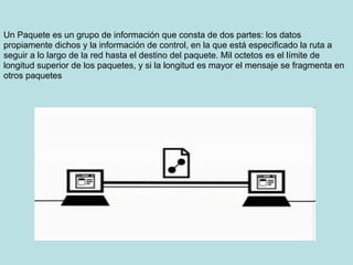 Un Paquete es un grupo de información que consta de dos partes: los datos
propiamente dichos y la información de control, en la que está especificado la ruta a
seguir a lo largo de la red hasta el destino del paquete. Mil octetos es el límite de
longitud superior de los paquetes, y si la longitud es mayor el mensaje se fragmenta en
otros paquetes
 