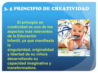 3. 5 PRINCIPIO DE CREATIVIDAD
El principio se
creatividad es uno de los
aspectos más relevantes
de la Educación
Infantil, ya que manifiesta
la
singularidad, originalidad
y libertad de su niño/a
desarrollando su
capacidad imaginativa y
transformadora.
 
