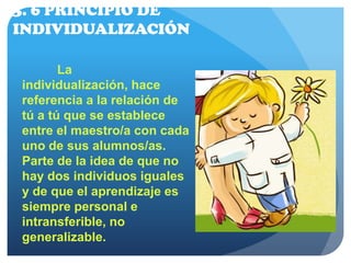 3. 6 PRINCIPIO DE
INDIVIDUALIZACIÓN
La
individualización, hace
referencia a la relación de
tú a tú que se establece
entre el maestro/a con cada
uno de sus alumnos/as.
Parte de la idea de que no
hay dos individuos iguales
y de que el aprendizaje es
siempre personal e
intransferible, no
generalizable. 
 