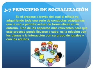 3.7 PRINCIPIO DE SOCIALIZACIÓN
Es el proceso a través del cual el niño/a va
adquiriendo toda una serie de conductas adaptativas
que le van a permitir actuar de forma eficaz en su
entorno. Uno de los aspectos más relevantes para que
este proceso pueda llevarse a cabo, es la relación con
los demás y la interacción con su grupo de iguales y
con los adultos
 