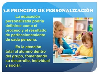3.8 PRINCIPIO DE PERSONALIZACIÓN
La educación
personalizada podría
definirse como el
proceso y el resultado
de perfeccionamiento
de cada persona.
Es la atención
total al alumno dentro
del grupo, fomentando
su desarrollo, individual
y social.
 