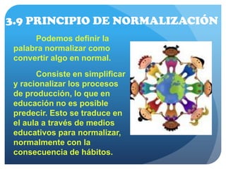 3.9 PRINCIPIO DE NORMALIZACIÓN
Podemos definir la
palabra normalizar como
convertir algo en normal.
Consiste en simplificar
y racionalizar los procesos
de producción, lo que en
educación no es posible
predecir. Esto se traduce en
el aula a través de medios
educativos para normalizar,
normalmente con la
consecuencia de hábitos.
 