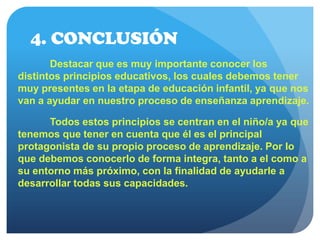 4. CONCLUSIÓN
Destacar que es muy importante conocer los
distintos principios educativos, los cuales debemos tener
muy presentes en la etapa de educación infantil, ya que nos
van a ayudar en nuestro proceso de enseñanza aprendizaje.
Todos estos principios se centran en el niño/a ya que
tenemos que tener en cuenta que él es el principal
protagonista de su propio proceso de aprendizaje. Por lo
que debemos conocerlo de forma integra, tanto a el como a
su entorno más próximo, con la finalidad de ayudarle a
desarrollar todas sus capacidades.
 
