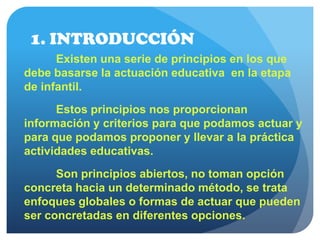 1. INTRODUCCIÓN
Existen una serie de principios en los que
debe basarse la actuación educativa en la etapa
de infantil.
Estos principios nos proporcionan
información y criterios para que podamos actuar y
para que podamos proponer y llevar a la práctica
actividades educativas.
Son principios abiertos, no toman opción
concreta hacia un determinado método, se trata
enfoques globales o formas de actuar que pueden
ser concretadas en diferentes opciones.
 