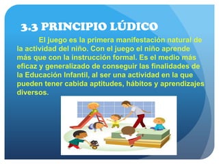 3.3 PRINCIPIO LÚDICO
El juego es la primera manifestación natural de
la actividad del niño. Con el juego el niño aprende
más que con la instrucción formal. Es el medio más
eficaz y generalizado de conseguir las finalidades de
la Educación Infantil, al ser una actividad en la que
pueden tener cabida aptitudes, hábitos y aprendizajes
diversos.
 