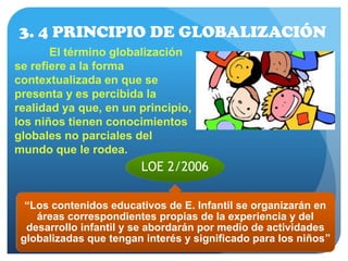 3. 4 PRINCIPIO DE GLOBALIZACIÓN
El término globalización
se refiere a la forma
contextualizada en que se
presenta y es percibida la
realidad ya que, en un principio,
los niños tienen conocimientos
globales no parciales del
mundo que le rodea.
LOE 2/2006
“Los contenidos educativos de E. Infantil se organizarán en
áreas correspondientes propias de la experiencia y del
desarrollo infantil y se abordarán por medio de actividades
globalizadas que tengan interés y significado para los niños”
 