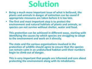 Solution
• Being a much more important issue of what is believed, the
  plants and animals in danger of extinction can be saved if
  appropriate measures are taken before it is too late.
• The first and most important step is to protect the
  environment and natural habitats of plants and animals, as
  species can not survive without shelter, water and food.
  This protection can be achieved in different ways, starting with
  identifying the causes by which species are struggling to adapt
  to the environment and work on it directly.
  The state and the various organizations involved in the
  protection of wildlife should agree to ensure that the species
  can remain calm in an undisturbed habitat until their numbers
  begin to climb out of danger.
  This is very important that people are informed and care about
  protecting the environment along with its inhabitants.
 
