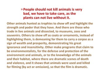 » People should not kill animals is very
            bad, we have to take care, as the
            plants can not live without it.
Other animals hunted as trophies to show off and highlight the
strength and poder that they have. And there are those who
trade in live animals and dissected, to museums, zoos and
souvenirs. Others to show off as coats or ornaments, instead of
highlighting them, is demeaning for them to carry a corpse as a
sign of wealth and prosperity, demonstrating his great
ignorance and insensitivity. Other make programs that claim to
be environmentalists, for the defense and protection of the
environment and animals, or to the knowledge of the animals
and their habitat, where there are dramatic scenes of death
and violence, and it shows that animals were used and killed
for filming (by act or omission), so that the film is dramatic.
 