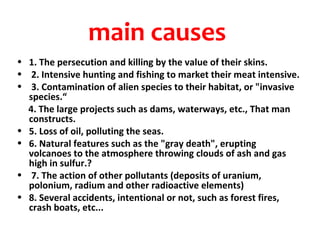 main causes
• 1. The persecution and killing by the value of their skins.
• 2. Intensive hunting and fishing to market their meat intensive.
• 3. Contamination of alien species to their habitat, or "invasive
  species.“
  4. The large projects such as dams, waterways, etc., That man
  constructs.
• 5. Loss of oil, polluting the seas.
• 6. Natural features such as the "gray death", erupting
  volcanoes to the atmosphere throwing clouds of ash and gas
  high in sulfur.?
• 7. The action of other pollutants (deposits of uranium,
  polonium, radium and other radioactive elements)
• 8. Several accidents, intentional or not, such as forest fires,
  crash boats, etc...
 