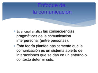 Enfoque de
la comunicación

 Es el cual analiza las consecuencias
pragmáticas de la comunicación
interpersonal (entre personas),
 Esta teoría plantea básicamente que la
comunicación es un sistema abierto de
interacciones que se dan en un entorno o
contexto determinado.

 